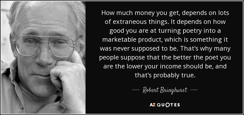 How much money you get, depends on lots of extraneous things. It depends on how good you are at turning poetry into a marketable product, which is something it was never supposed to be. That's why many people suppose that the better the poet you are the lower your income should be, and that's probably true. - Robert Bringhurst