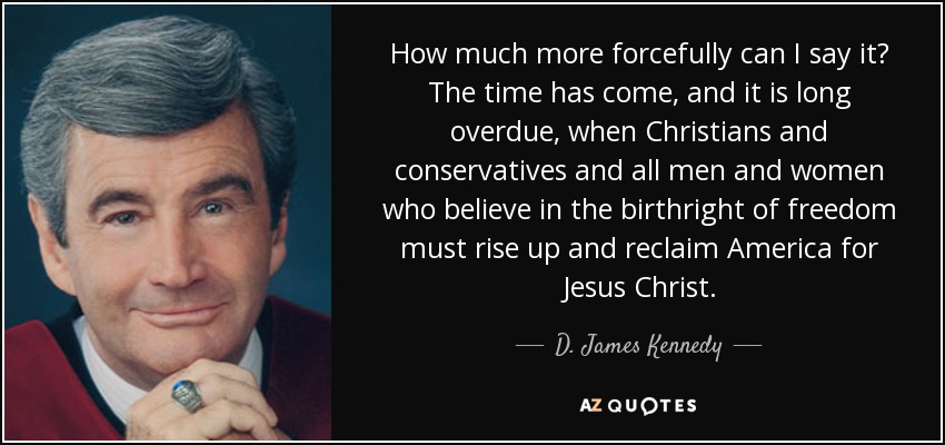 How much more forcefully can I say it? The time has come, and it is long overdue, when Christians and conservatives and all men and women who believe in the birthright of freedom must rise up and reclaim America for Jesus Christ. - D. James Kennedy