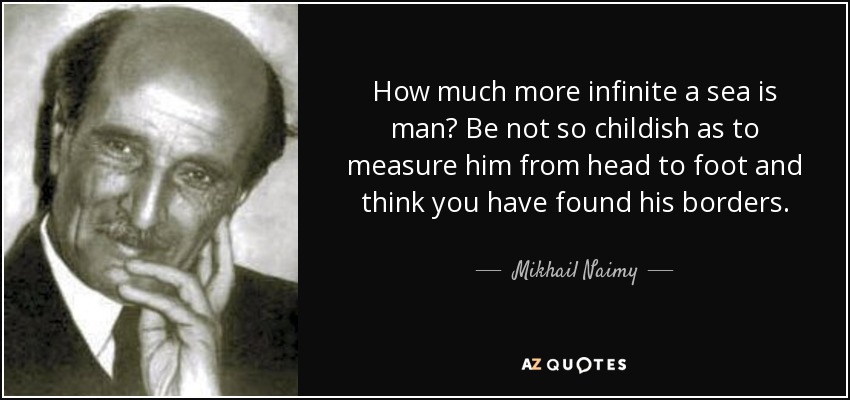 How much more infinite a sea is man? Be not so childish as to measure him from head to foot and think you have found his borders. - Mikhail Naimy