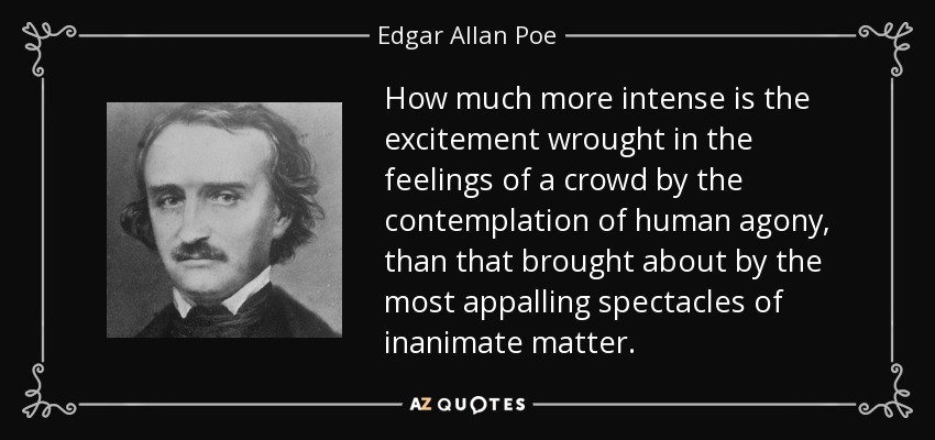 How much more intense is the excitement wrought in the feelings of a crowd by the contemplation of human agony, than that brought about by the most appalling spectacles of inanimate matter. - Edgar Allan Poe