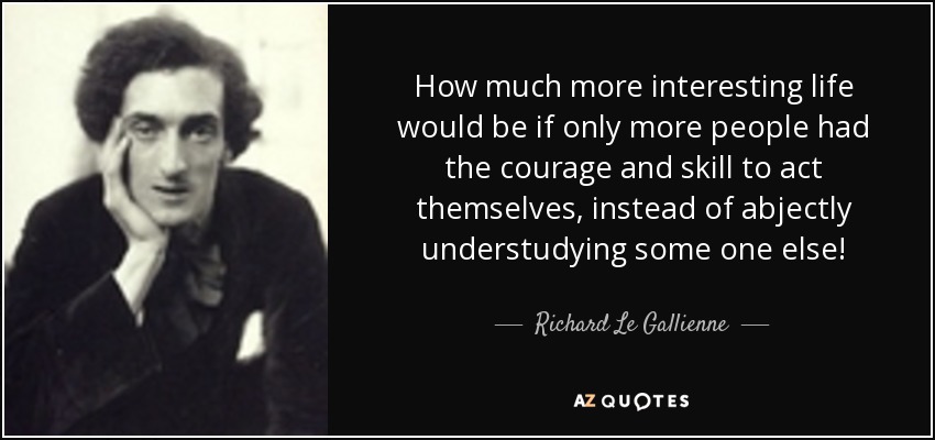 How much more interesting life would be if only more people had the courage and skill to act themselves, instead of abjectly understudying some one else! - Richard Le Gallienne