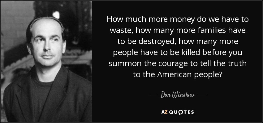 How much more money do we have to waste, how many more families have to be destroyed, how many more people have to be killed before you summon the courage to tell the truth to the American people? - Don Winslow