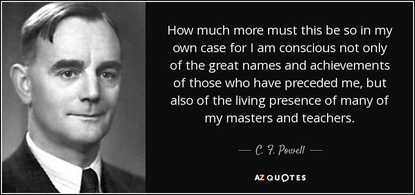 How much more must this be so in my own case for I am conscious not only of the great names and achievements of those who have preceded me, but also of the living presence of many of my masters and teachers. - C. F. Powell
