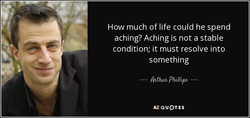 How much of life could he spend aching? Aching is not a stable condition; it must resolve into something - Arthur Phillips