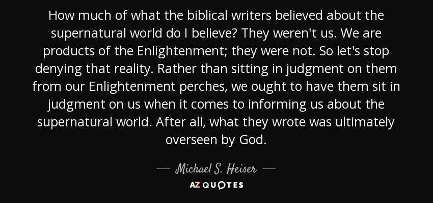 How much of what the biblical writers believed about the supernatural world do I believe? They weren't us. We are products of the Enlightenment; they were not. So let's stop denying that reality. Rather than sitting in judgment on them from our Enlightenment perches, we ought to have them sit in judgment on us when it comes to informing us about the supernatural world. After all, what they wrote was ultimately overseen by God. - Michael S. Heiser