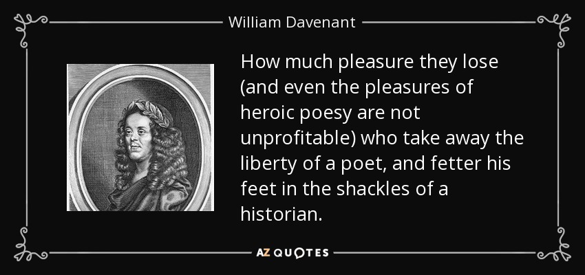 How much pleasure they lose (and even the pleasures of heroic poesy are not unprofitable) who take away the liberty of a poet, and fetter his feet in the shackles of a historian. - William Davenant