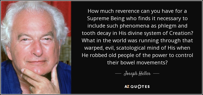 How much reverence can you have for a Supreme Being who finds it necessary to include such phenomena as phlegm and tooth decay in His divine system of Creation? What in the world was running through that warped, evil, scatological mind of His when He robbed old people of the power to control their bowel movements? - Joseph Heller