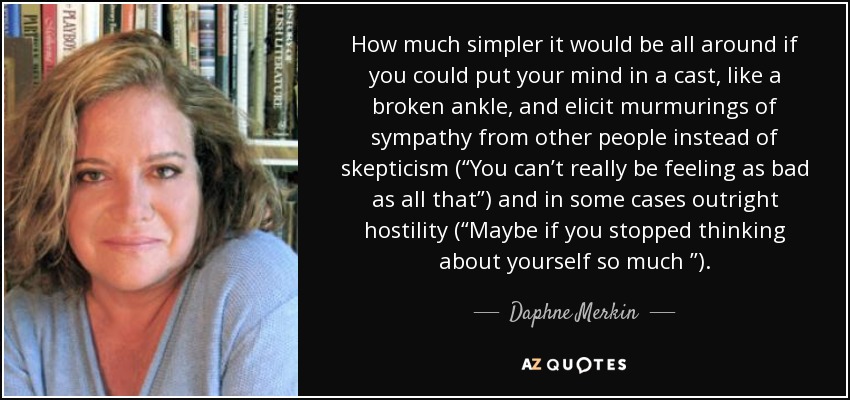 How much simpler it would be all around if you could put your mind in a cast, like a broken ankle, and elicit murmurings of sympathy from other people instead of skepticism (“You can’t really be feeling as bad as all that”) and in some cases outright hostility (“Maybe if you stopped thinking about yourself so much ”). - Daphne Merkin