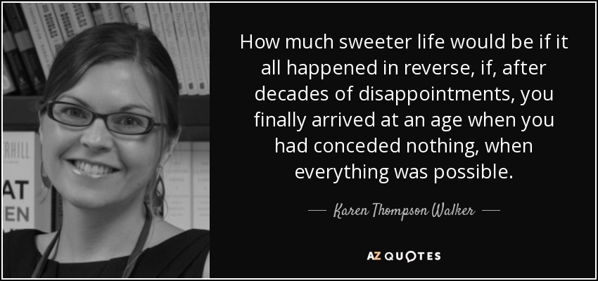 How much sweeter life would be if it all happened in reverse, if, after decades of disappointments, you finally arrived at an age when you had conceded nothing, when everything was possible. - Karen Thompson Walker