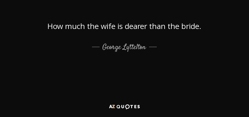How much the wife is dearer than the bride. - George Lyttelton, 1st Baron Lyttelton