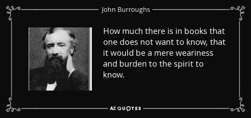 How much there is in books that one does not want to know, that it would be a mere weariness and burden to the spirit to know. - John Burroughs