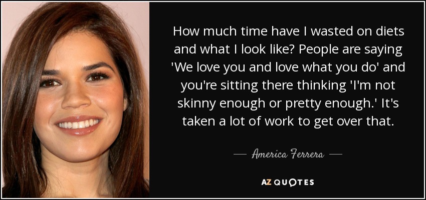 How much time have I wasted on diets and what I look like? People are saying 'We love you and love what you do' and you're sitting there thinking 'I'm not skinny enough or pretty enough.' It's taken a lot of work to get over that. - America Ferrera