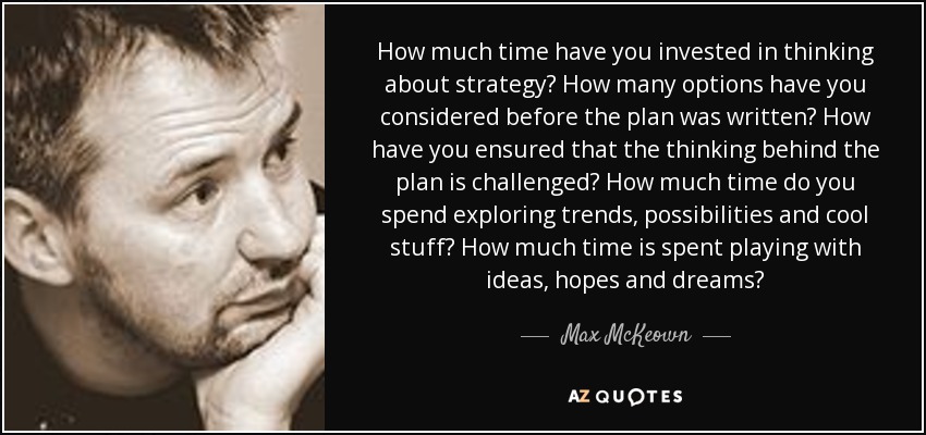 How much time have you invested in thinking about strategy? How many options have you considered before the plan was written? How have you ensured that the thinking behind the plan is challenged? How much time do you spend exploring trends, possibilities and cool stuff? How much time is spent playing with ideas, hopes and dreams? - Max McKeown