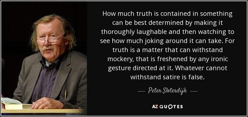 How much truth is contained in something can be best determined by making it thoroughly laughable and then watching to see how much joking around it can take. For truth is a matter that can withstand mockery, that is freshened by any ironic gesture directed at it. Whatever cannot withstand satire is false. - Peter Sloterdijk