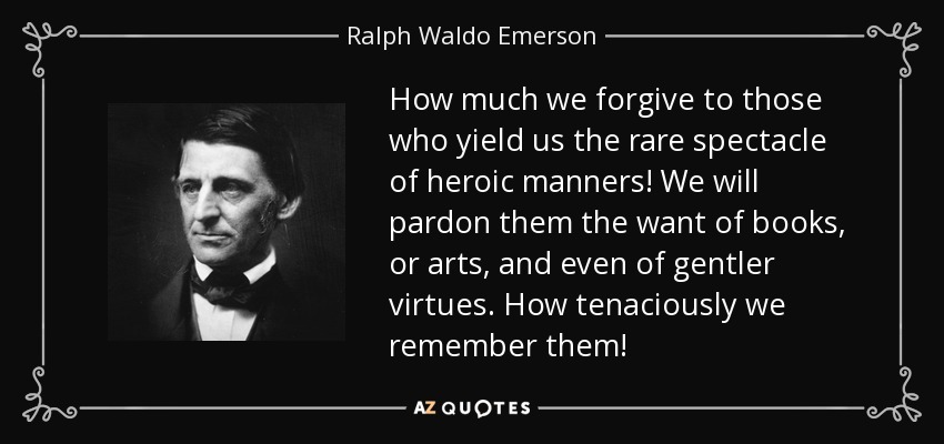 How much we forgive to those who yield us the rare spectacle of heroic manners! We will pardon them the want of books, or arts, and even of gentler virtues. How tenaciously we remember them! - Ralph Waldo Emerson