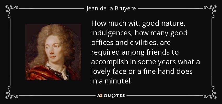 How much wit, good-nature, indulgences, how many good offices and civilities, are required among friends to accomplish in some years what a lovely face or a fine hand does in a minute! - Jean de la Bruyere