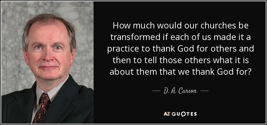 How much would our churches be transformed if each of us made it a practice to thank God for others and then to tell those others what it is about them that we thank God for? - D. A. Carson