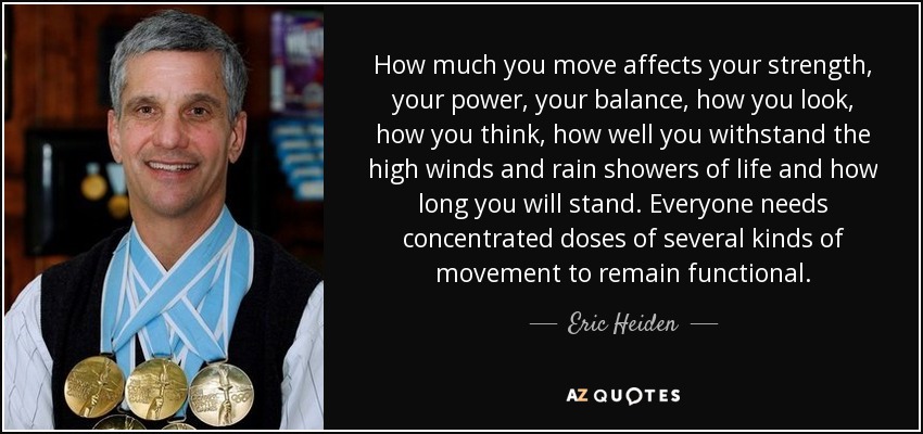 How much you move affects your strength, your power, your balance, how you look, how you think, how well you withstand the high winds and rain showers of life and how long you will stand. Everyone needs concentrated doses of several kinds of movement to remain functional. - Eric Heiden