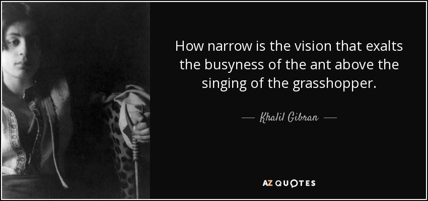 How narrow is the vision that exalts the busyness of the ant above the singing of the grasshopper. - Khalil Gibran