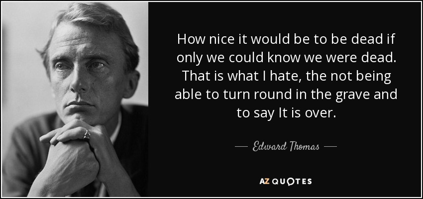 How nice it would be to be dead if only we could know we were dead. That is what I hate, the not being able to turn round in the grave and to say It is over. - Edward Thomas