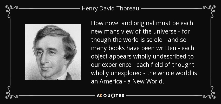 How novel and original must be each new mans view of the universe - for though the world is so old - and so many books have been written - each object appears wholly undescribed to our experience - each field of thought wholly unexplored - the whole world is an America - a New World. - Henry David Thoreau