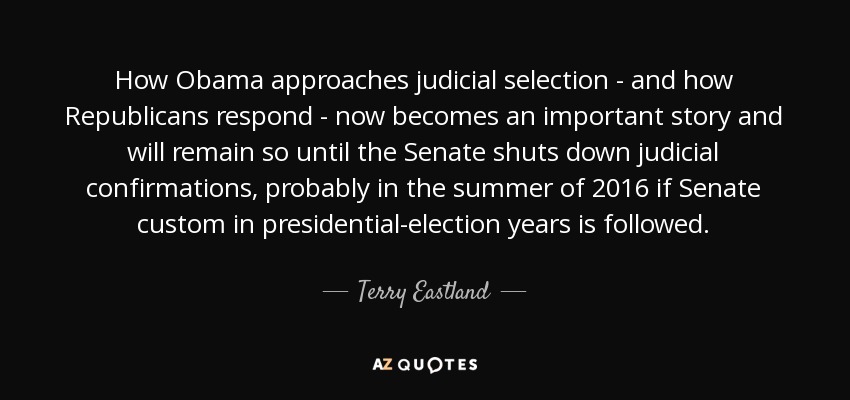 How Obama approaches judicial selection - and how Republicans respond - now becomes an important story and will remain so until the Senate shuts down judicial confirmations, probably in the summer of 2016 if Senate custom in presidential-election years is followed. - Terry Eastland