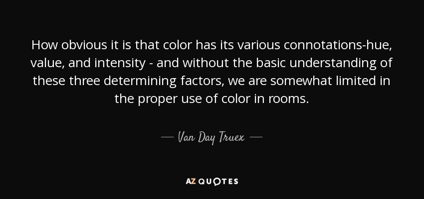 How obvious it is that color has its various connotations-hue, value, and intensity - and without the basic understanding of these three determining factors, we are somewhat limited in the proper use of color in rooms. - Van Day Truex