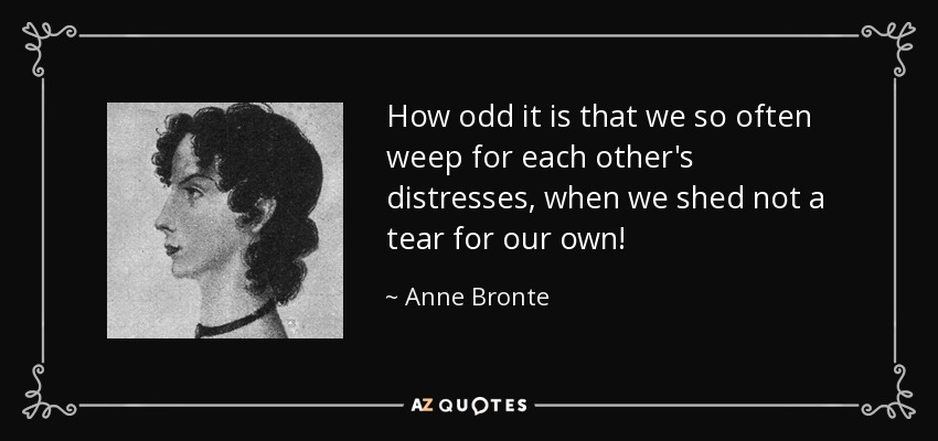 How odd it is that we so often weep for each other's distresses, when we shed not a tear for our own! - Anne Bronte