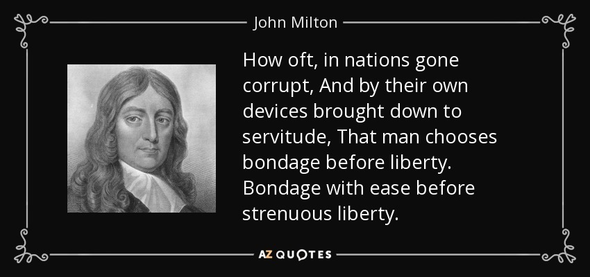 How oft, in nations gone corrupt, And by their own devices brought down to servitude, That man chooses bondage before liberty. Bondage with ease before strenuous liberty. - John Milton