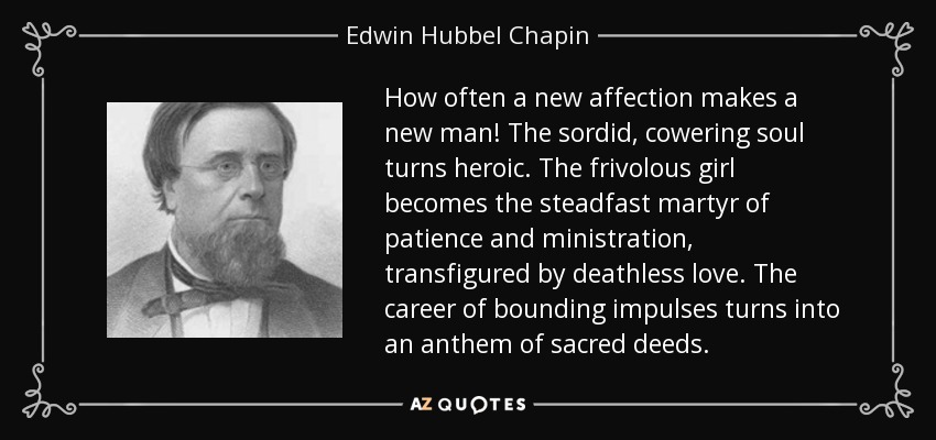 How often a new affection makes a new man! The sordid, cowering soul turns heroic. The frivolous girl becomes the steadfast martyr of patience and ministration, transfigured by deathless love. The career of bounding impulses turns into an anthem of sacred deeds. - Edwin Hubbel Chapin