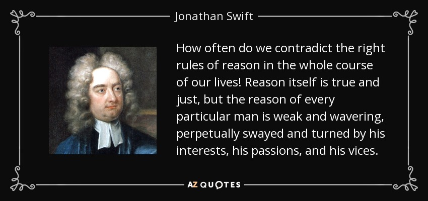 How often do we contradict the right rules of reason in the whole course of our lives! Reason itself is true and just, but the reason of every particular man is weak and wavering, perpetually swayed and turned by his interests, his passions, and his vices. - Jonathan Swift