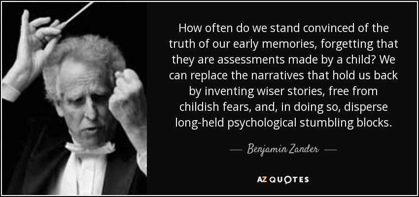 How often do we stand convinced of the truth of our early memories, forgetting that they are assessments made by a child? We can replace the narratives that hold us back by inventing wiser stories, free from childish fears, and, in doing so, disperse long-held psychological stumbling blocks. - Benjamin Zander