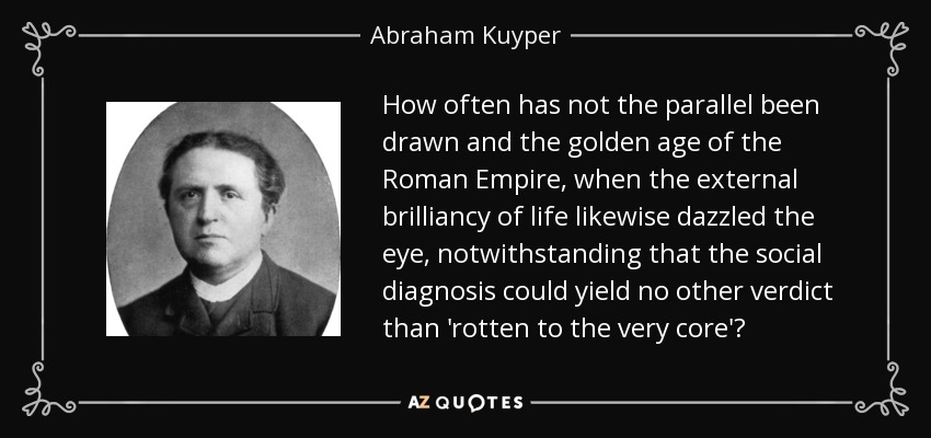 How often has not the parallel been drawn and the golden age of the Roman Empire, when the external brilliancy of life likewise dazzled the eye, notwithstanding that the social diagnosis could yield no other verdict than 'rotten to the very core'? - Abraham Kuyper