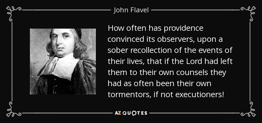 How often has providence convinced its observers, upon a sober recollection of the events of their lives, that if the Lord had left them to their own counsels they had as often been their own tormentors, if not executioners! - John Flavel