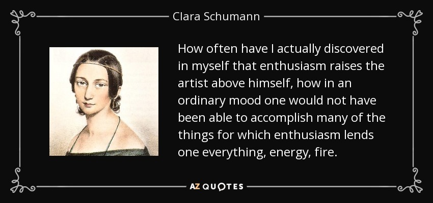 How often have I actually discovered in myself that enthusiasm raises the artist above himself, how in an ordinary mood one would not have been able to accomplish many of the things for which enthusiasm lends one everything, energy, fire. - Clara Schumann