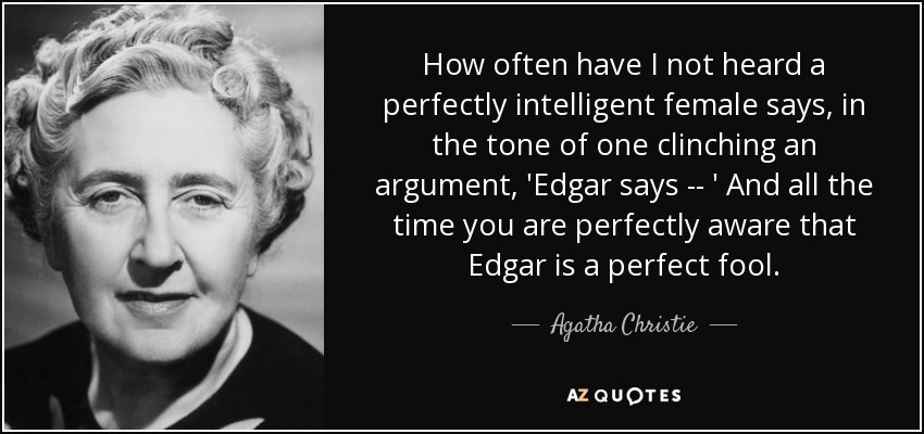 How often have I not heard a perfectly intelligent female says, in the tone of one clinching an argument, 'Edgar says -- ' And all the time you are perfectly aware that Edgar is a perfect fool. - Agatha Christie