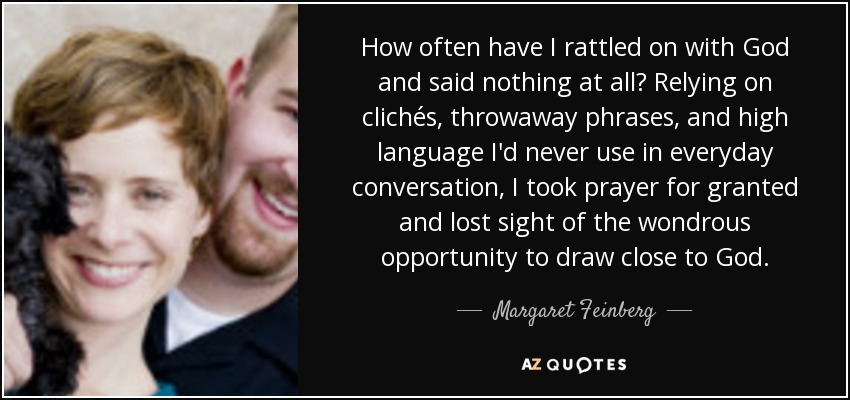 How often have I rattled on with God and said nothing at all? Relying on clichés, throwaway phrases, and high language I'd never use in everyday conversation, I took prayer for granted and lost sight of the wondrous opportunity to draw close to God. - Margaret Feinberg