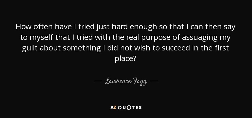 How often have I tried just hard enough so that I can then say to myself that I tried with the real purpose of assuaging my guilt about something I did not wish to succeed in the first place? - Lawrence Fagg