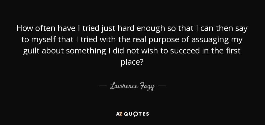 How often have I tried just hard enough so that I can then say to myself that I tried with the real purpose of assuaging my guilt about something I did not wish to succeed in the first place? - Lawrence Fagg