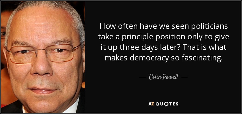 How often have we seen politicians take a principle position only to give it up three days later? That is what makes democracy so fascinating. - Colin Powell