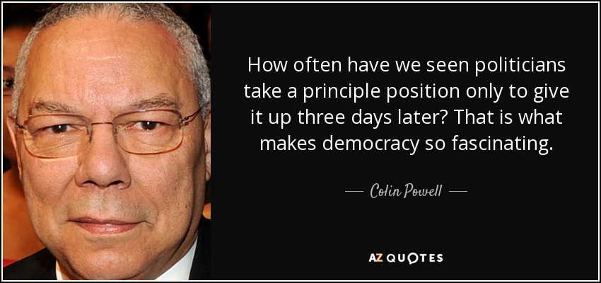 How often have we seen politicians take a principle position only to give it up three days later? That is what makes democracy so fascinating. - Colin Powell