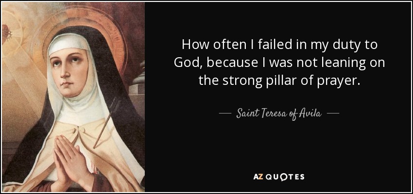 How often I failed in my duty to God, because I was not leaning on the strong pillar of prayer. - Teresa of Avila