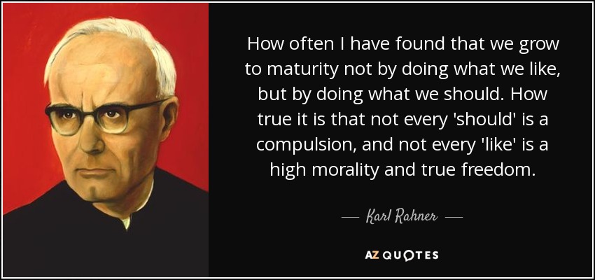 How often I have found that we grow to maturity not by doing what we like, but by doing what we should. How true it is that not every 'should' is a compulsion, and not every 'like' is a high morality and true freedom. - Karl Rahner