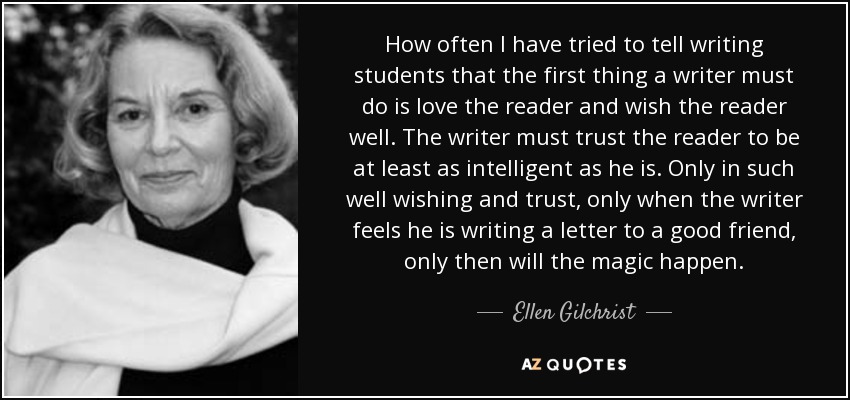 How often I have tried to tell writing students that the first thing a writer must do is love the reader and wish the reader well. The writer must trust the reader to be at least as intelligent as he is. Only in such well wishing and trust, only when the writer feels he is writing a letter to a good friend, only then will the magic happen. - Ellen Gilchrist