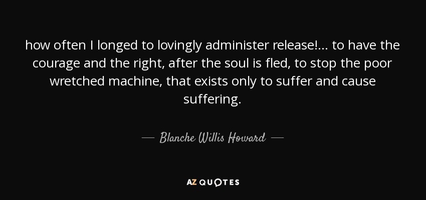 how often I longed to lovingly administer release! ... to have the courage and the right, after the soul is fled, to stop the poor wretched machine, that exists only to suffer and cause suffering. - Blanche Willis Howard