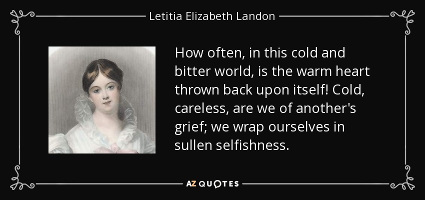 How often, in this cold and bitter world, is the warm heart thrown back upon itself! Cold, careless, are we of another's grief; we wrap ourselves in sullen selfishness. - Letitia Elizabeth Landon