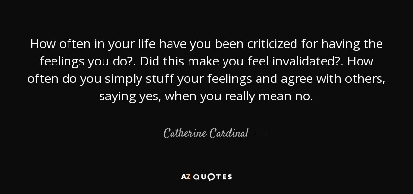 How often in your life have you been criticized for having the feelings you do?. Did this make you feel invalidated?. How often do you simply stuff your feelings and agree with others, saying yes, when you really mean no. - Catherine Cardinal
