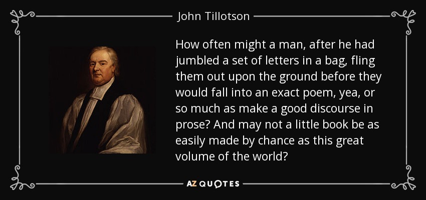 How often might a man, after he had jumbled a set of letters in a bag, fling them out upon the ground before they would fall into an exact poem, yea, or so much as make a good discourse in prose? And may not a little book be as easily made by chance as this great volume of the world? - John Tillotson