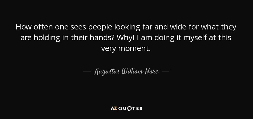 How often one sees people looking far and wide for what they are holding in their hands? Why! I am doing it myself at this very moment. - Augustus William Hare