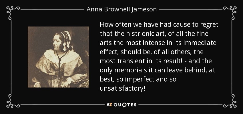 How often we have had cause to regret that the histrionic art, of all the fine arts the most intense in its immediate effect, should be, of all others, the most transient in its result! - and the only memorials it can leave behind, at best, so imperfect and so unsatisfactory! - Anna Brownell Jameson